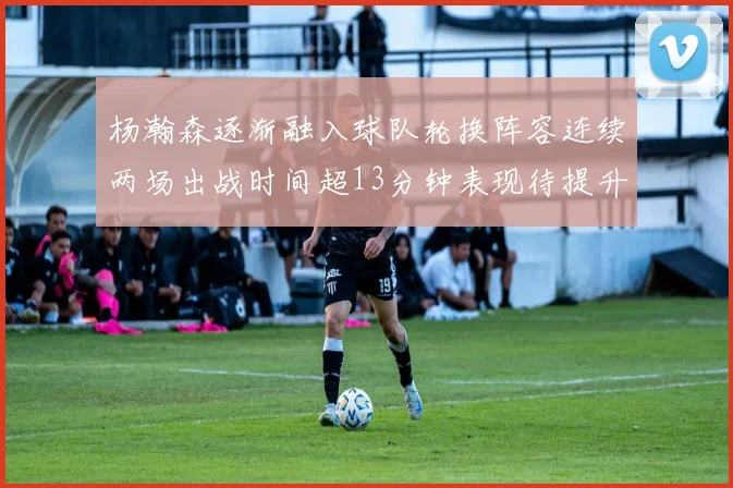 杨瀚森逐渐融入球队轮换阵容连续两场出战时间超13分钟表现待提升