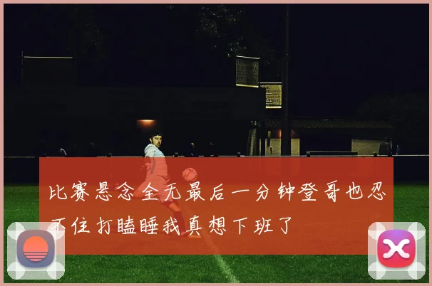 比赛悬念全无最后一分钟登哥也忍不住打瞌睡我真想下班了