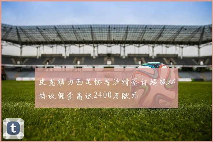 皮克助力西足协与沙特签订超级杯协议佣金高达2400万欧元