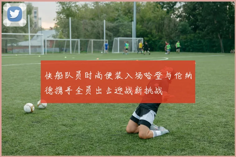快船队员时尚便装入场哈登与伦纳德携手全员出击迎战新挑战
