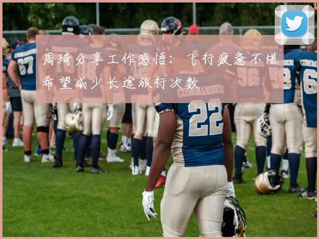 周琦分享工作感悟：飞行疲惫不堪希望减少长途旅行次数