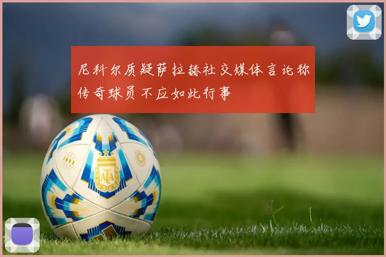 尼科尔质疑萨拉赫社交媒体言论称传奇球员不应如此行事