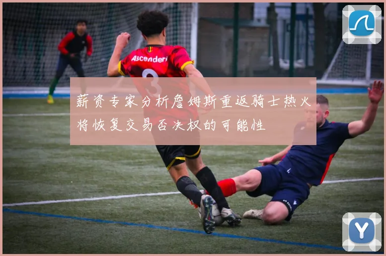 薪资专家分析詹姆斯重返骑士热火将恢复交易否决权的可能性