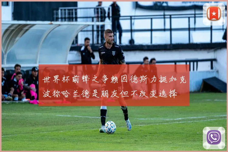 世界杯前锋之争赖因德斯力挺加克波称哈兰德是朋友但不改变选择