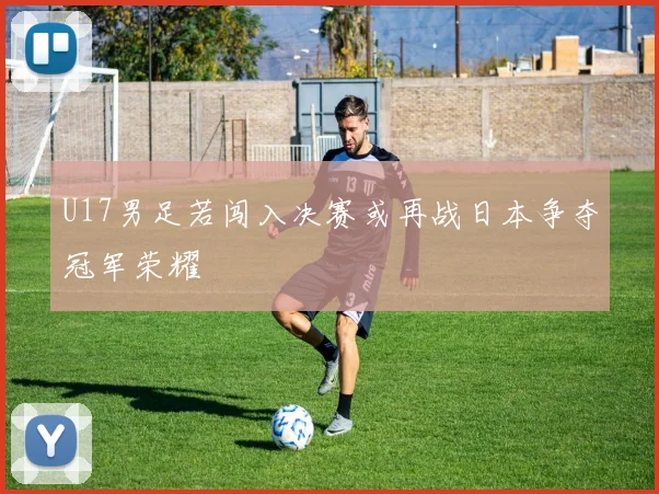 U17男足若闯入决赛或再战日本争夺冠军荣耀