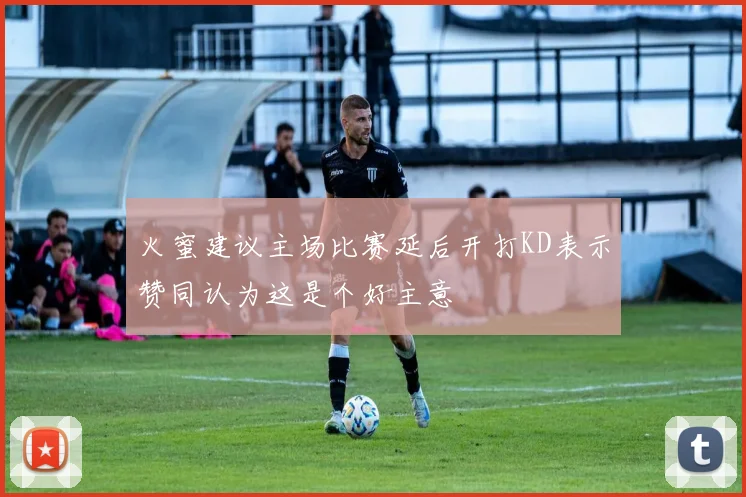 火蜜建议主场比赛延后开打KD表示赞同认为这是个好主意