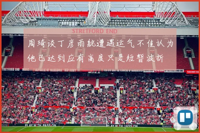 周琦谈丁彦雨航遭遇运气不佳认为他已达到应有高度只是短暂波折