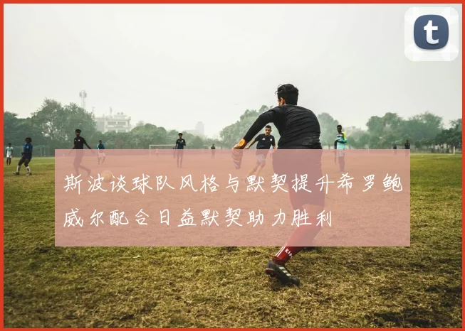 斯波谈球队风格与默契提升希罗鲍威尔配合日益默契助力胜利