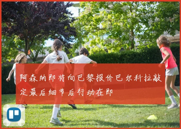 阿森纳即将向巴黎报价巴尔科拉敲定最后细节后行动在即