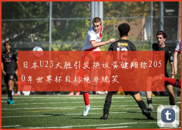 日本U23大胜引发热议黄健翔称2050年世界杯目标绝非玩笑