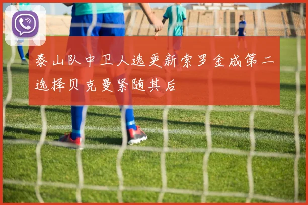 泰山队中卫人选更新索罗金成第二选择贝克曼紧随其后