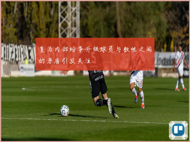 皇马内部纷争升级球员与教练之间的矛盾引发关注