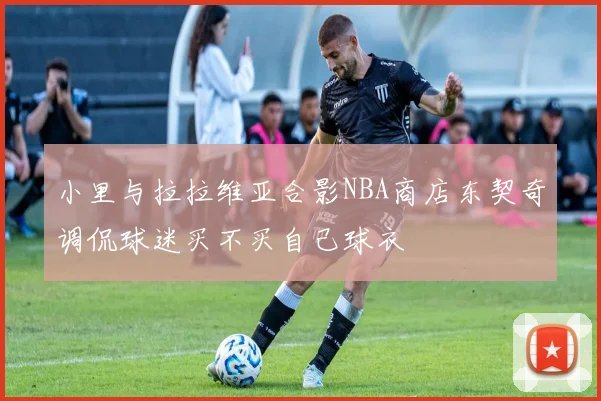 小里与拉拉维亚合影NBA商店东契奇调侃球迷买不买自己球衣