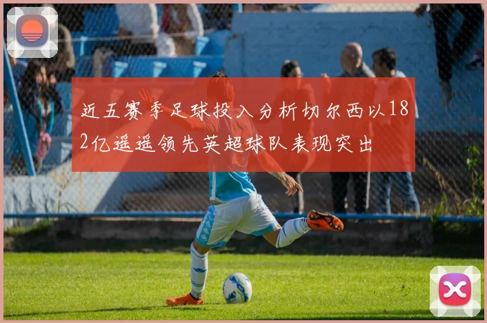 近五赛季足球投入分析切尔西以182亿遥遥领先英超球队表现突出