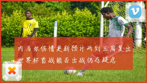 内马尔伤情更新预计两到三周复出世界杯首战能否出战仍存疑虑