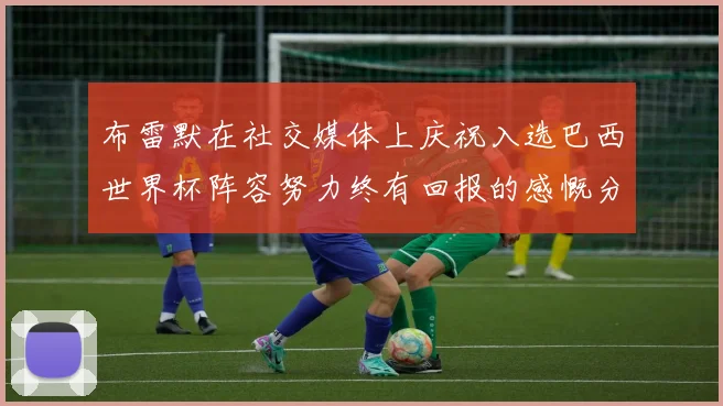 布雷默在社交媒体上庆祝入选巴西世界杯阵容努力终有回报的感慨分享